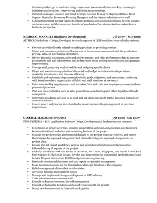 includes product, go to market strategy, investment recommendations and key co-managed
initiatives and solutions. Interviewing and hiring team members.
 Directed, managed, coached and hired Strategic Account Managers, Representatives, Retail
Support Specialist, Inventory Planning Managers and the internal administrative staff.
 Conducted seminar-format classes to educate potential and established clients, system features
and operations, and the long-term benefits of purchasing the missions testing system from a
business perspective.
REGIONAL MANAGER (Business Development) Jul 2007 – Mar 2008
APTMICRO Solutions - Design, Develop & System Integrator of LED based electronics display systems.
 Oversee activities directly related to making products or providing services.
 Direct and coordinate activities of businesses or departments concerned with the production,
pricing, sales, or distribution of products.
 Review financial statements, sales and activity reports, and other performance data to measure
productivity and goal achievement and to determine areas needing cost reduction and program
improvement.
 Manage staff, preparing work schedules and assigning specific duties.
 Direct and coordinate organization's financial and budget activities to fund operations,
maximize investments, and increase efficiency.
 Establish and implement departmental policies, goals, objectives, and procedures, conferring
with board members, organization officials, and staff members as necessary.
 Determine staffing requirements, and interview, hire and train new employees, or oversee those
personnel processes.
 Plan and direct activities such as sales promotions, coordinating with other department heads
as required.
 Determine goods and services to be sold, and set prices and credit terms, based on forecasts of
customer demand.
 Locate, select, and procure merchandise for resale, representing management in purchase
negotiations.
GENERAL MANAGER (Projects) Oct 2002 - May 2007
FI-ES SYSTEMS – EOU Application Software Design, Development & Implementation company.
 Coordinate all project activities, ensuring cooperation, cohesion, collaboration and teamwork
between functional, technical and consulting factions of the project.
 Manage the project scope. Recommend changes to the project scope as required, and ensure
that changes be approved using prescribed channels. Integrate approved changes into the
project plan.
 Ensure that all project guidelines, policies and procedures (functional and technical) are
followed during all aspects of the project.
 Globally coordinate with the teams in Maldives, Sri-Lanka, Singapore, and Saudi Arabia End
User Support (Help Desk) design, develop and implement the commercial application tool and
Service Request Automation Fulfillment process re-engineering.
 Remotely oversee each business unit and report to executive management
 Make recommendations on the financial and strategic direction of the company
 Relief management of branches in other states
 Advise on financial management issues
 Manage and implement changes and updates in ERP software
 Train administration and sales staff
 Consult on human resources/payroll management
 Consult on Industrial Relations and award requirements for all staff.
 Set up new business unit in International Logistics
 