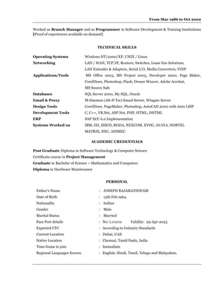 From Mar 1986 to Oct 2002
Worked as Branch Manager and as Programmer in Software Development & Training Institutions
[Proof of experiences available on demand]
TECHNICAL SKILLS
Operating Systems Windows NT/2000/XP, UNIX / Linux
Networking LAN / WAN, TCP/IP, Routers, Switches, Lease line Solutions,
LAN Extender & Adapters, Serial I/O, Media Converters, VOIP
Applications/Tools MS Office 2003, MS Project 2003, Developer 2000, Page Maker,
CorelDraw, Photoshop, Flash, Dream Weaver, Adobe Acrobat,
MS Source Safe
Databases SQL Server 2000, My SQL, Oracle
Email & Proxy M-Daemon (Alt-N Tec) Email Server, Wingate Server
Design Tools CorelDraw, PageMaker, Photoshop, AutoCAD 2000 with Auto LISP
Development Tools C, C++, VB.Net, ASP.Net, PHP, HTML, DHTML
ERP SAP ECC 6.0 Implementation
Systems Worked on IBM, IEI, SISCO, RODA, NEXCOM, EVOC, AVAYA, NORTEL
MATRIX, NEC, ADIMEC
ACADEMIC CREDENTIALS
Post Graduate Diploma in Software Technology & Computer Science
Certificate course in Project Management
Graduate in Bachelor of Science – Mathematics and Computers
Diploma in Hardware Maintenance
PERSONAL
Father’s Name : JOSEPH RAJARATHINAM
Date of Birth : 15th Feb 1964.
Nationality : Indian
Gender : Male
Marital Status : Married
Pass Port details : No: L10202 Validity: 29-Apr-2023
Expected CTC : According to Industry Standards
Current Location : Dubai, UAE
Native Location : Chennai, Tamil Nadu, India
Time frame to join : Immediate
Regional Languages Known : English, Hindi, Tamil, Telugu and Malayalam.
 