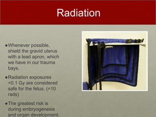 Radiation
●Whenever possible,
shield the gravid uterus
with a lead apron, which
we have in our trauma
bays.
●Radiation exposures
<0.1 Gy are considered
safe for the fetus. (=10
rads)
●The greatest risk is
during embryogenesis
and organ development.
 