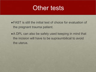 Other tests
●FAST is still the initial test of choice for evaluation of
the pregnant trauma patient.
●A DPL can also be safely used keeping in mind that
the incision will have to be supraumbilical to avoid
the uterus.
 