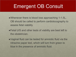 Emergent OB Consult
●Whenever there is blood loss approaching 1-1.5L,
OB should be called to perform cardiotocography to
assess fetal viability
●Fetal U/S and other tests of viability are best left to
the obstetrician.
●Vaginal fluid can be tested for amniotic fluid via the
nitrazine paper test, which will turn from green to
blue in the presence of amniotic fluid.
 