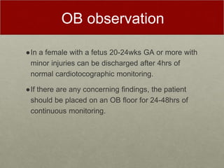 OB observation
●In a female with a fetus 20-24wks GA or more with
minor injuries can be discharged after 4hrs of
normal cardiotocographic monitoring.
●If there are any concerning findings, the patient
should be placed on an OB floor for 24-48hrs of
continuous monitoring.
 