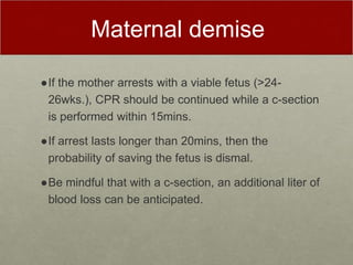 Maternal demise
●If the mother arrests with a viable fetus (>24-
26wks.), CPR should be continued while a c-section
is performed within 15mins.
●If arrest lasts longer than 20mins, then the
probability of saving the fetus is dismal.
●Be mindful that with a c-section, an additional liter of
blood loss can be anticipated.
 