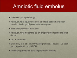 Amniotic fluid embolus
●Unknown pathophysiology.
●However, fetal squamous cells and fetal debris have been
found in the lungs of postmortem autopsies.
●Seen with placental abruption
●However, now thought to be an anaphylactic reaction to fetal
debris.
●DIC is also seen.
●Extremely rare at 1 in 20,000 pregnancies. Though, I’ve seen
such a patient in our STICU.
●Mortality approaches 80% regardless of therapy.
 