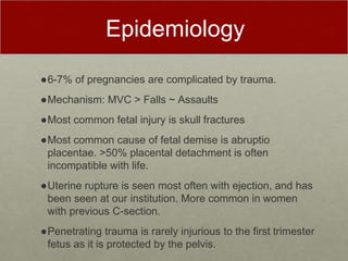 Epidemiology
●6-7% of pregnancies are complicated by trauma.
●Mechanism: MVC > Falls ~ Assaults
●Most common fetal injury is skull fractures
●Most common cause of fetal demise is abruptio
placentae. >50% placental detachment is often
incompatible with life.
●Uterine rupture is seen most often with ejection, and has
been seen at our institution. More common in women
with previous C-section.
●Penetrating trauma is rarely injurious to the first trimester
fetus as it is protected by the pelvis.
 