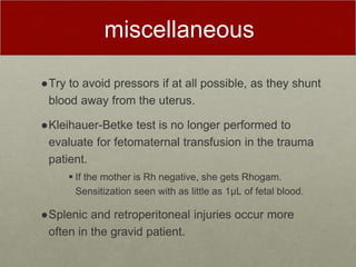 miscellaneous
●Try to avoid pressors if at all possible, as they shunt
blood away from the uterus.
●Kleihauer-Betke test is no longer performed to
evaluate for fetomaternal transfusion in the trauma
patient.
 If the mother is Rh negative, she gets Rhogam.
Sensitization seen with as little as 1μL of fetal blood.
●Splenic and retroperitoneal injuries occur more
often in the gravid patient.
 