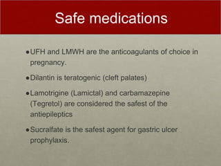 Safe medications
●UFH and LMWH are the anticoagulants of choice in
pregnancy.
●Dilantin is teratogenic (cleft palates)
●Lamotrigine (Lamictal) and carbamazepine
(Tegretol) are considered the safest of the
antiepileptics
●Sucralfate is the safest agent for gastric ulcer
prophylaxis.
 
