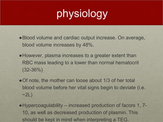 physiology
●Blood volume and cardiac output increase. On average,
blood volume increases by 48%.
●However, plasma increases to a greater extent than
RBC mass leading to a lower than normal hematocrit
(32-36%)
●Of note, the mother can loose about 1/3 of her total
blood volume before her vital signs begin to deviate (i.e.
~2L)
●Hypercoagulability – increased production of facors 1, 7-
10, as well as decreased production of plasmin. This
should be kept in mind when interpreting a TEG.
 