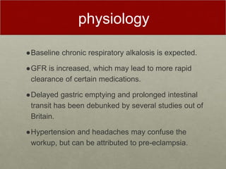 physiology
●Baseline chronic respiratory alkalosis is expected.
●GFR is increased, which may lead to more rapid
clearance of certain medications.
●Delayed gastric emptying and prolonged intestinal
transit has been debunked by several studies out of
Britain.
●Hypertension and headaches may confuse the
workup, but can be attributed to pre-eclampsia.
 