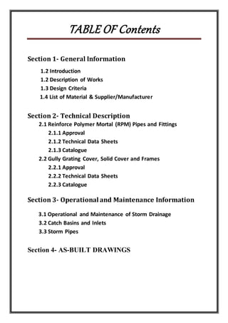 TABLE OF Contents
Section 1- General Information
1.2 Introduction
1.2 Description of Works
1.3 Design Criteria
1.4 List of Material & Supplier/Manufacturer
Section 2- Technical Description
2.1 Reinforce Polymer Mortal (RPM) Pipes and Fittings
2.1.1 Approval
2.1.2 Technical Data Sheets
2.1.3 Catalogue
2.2 Gully Grating Cover, Solid Cover and Frames
2.2.1 Approval
2.2.2 Technical Data Sheets
2.2.3 Catalogue
Section 3- Operationaland Maintenance Information
3.1 Operational and Maintenance of Storm Drainage
3.2 Catch Basins and Inlets
3.3 Storm Pipes
Section 4- AS-BUILT DRAWINGS
 