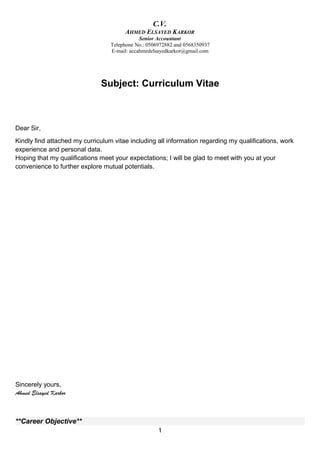 C.V.
AHMED ELSAYED KARKOR
Senior Accountant
Telephone No.: 0506972882 and 0568350937
E-mail: accahmedelsayedkarkor@gmail.com
Subject: Curriculum Vitae
Dear Sir,
Kindly find attached my curriculum vitae including all information regarding my qualifications, work
experience and personal data.
Hoping that my qualifications meet your expectations; I will be glad to meet with you at your
convenience to further explore mutual potentials.
Sincerely yours,
Ahmed Elsayed Karkor
**Career Objective**
1
 