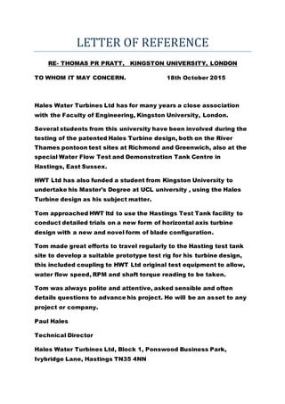 LETTER OF REFERENCE
RE- THOMAS PR PRATT, KINGSTON UNIVERSITY, LONDON
TO WHOM IT MAY CONCERN. 18th October 2015
Hales Water Turbines Ltd has for many years a close association
with the Faculty of Engineering, Kingston University, London.
Several students from this university have been involved during the
testing of the patented Hales Turbine design, both on the River
Thames pontoon test sites at Richmond and Greenwich, also at the
special Water Flow Test and Demonstration Tank Centre in
Hastings, East Sussex.
HWT Ltd has also funded a student from Kingston University to
undertake his Master's Degree at UCL university , using the Hales
Turbine design as his subject matter.
Tom approached HWT ltd to use the Hastings Test Tank facility to
conduct detailed trials on a new form of horizontal axis turbine
design with a new and novel form of blade configuration.
Tom made great efforts to travel regularly to the Hasting test tank
site to develop a suitable prototype test rig for his turbine design,
this included coupling to HWT Ltd original test equipment to allow,
water flow speed, RPM and shaft torque reading to be taken.
Tom was always polite and attentive, asked sensible and often
details questions to advance his project. He will be an asset to any
project or company.
Paul Hales
Technical Director
Hales Water Turbines Ltd, Block 1, Ponswood Business Park,
Ivybridge Lane, Hastings TN35 4NN
 