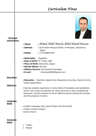 Curriculum Vitae
Personal
Information
• Name : Ahmed Abdel Mawla Abdel Hamid Hassan.
• Address : 16 El-Salam Mosque Street, El-Maraghy, Alexandria,
Egypt.
• Mobile : +2 01288034367
• Nationality : Egyptian.
• Date of Birth: 9th
of May 1985
• Place of Birth: Alexandria, Egypt
• Marital Status: Married
• Military Service: Permanently Exempted
• E-mail : Soulmate0085@gmail.com
Education
• Education : Bachelor degree from Alexandria University, Faculty of Arts,
English department.
Objective
• Gaining valuable experience in many fields of translation and localization,
which I can invest and develop my skills and prove it with a professional
teamwork, and the ambition to be an effective person sharing the success
and the progress of school.
Language
Skills
• English Language (Very Good Written and Oral Skills)
• Arabic (mother tongue)
• Some French.
Computer
Skills
• Trados
• Passolo
 
