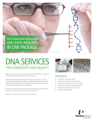 PerkinElmer uniquely provides “sample to results” NGS Services by combining
quality sequencing with powerful visual data analysis.
Staffed by expert scientists with decades of genomic experiance, our CLIA
certified Sequencing Laboratory delivers consistently high quality results. We
understand the foundation of a successful NGS project requires high quality
results to ultimately save you time and money.
To build this foundation, we take the time to work with you to define a Best
Practices approach for meeting your specific requirements.
Submit your samples and we let us take care of the rest.
•	 Consistent, high quality results
•	 On demand sequencing & data analysis
•	 Rapid Run turnaround in as little as 4 weeks
•	 Experts with decades of genomic experience
•	 Competitive cost scaled to your needs
•	 CLIA certified laboratory
Key Benefits
DNA SERVICES
FOR CONSISTENT HIGH QUALITY
NEXT GENERATION SEQUENCING
AND DATA ANALYSIS
IN ONE PACKAGE
 