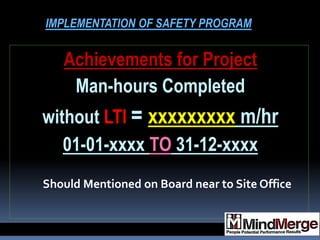Achievements for Project
Man-hours Completed
without LTI = xxxxxxxxx m/hr
01-01-xxxx TO 31-12-xxxx
Should Mentioned on Board near to Site Office
IMPLEMENTATION OF SAFETY PROGRAM
 