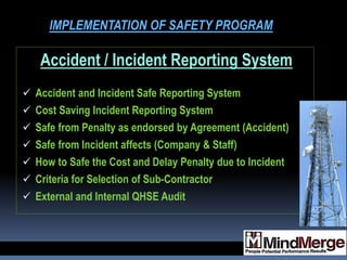 Accident / Incident Reporting System
 Accident and Incident Safe Reporting System
 Cost Saving Incident Reporting System
 Safe from Penalty as endorsed by Agreement (Accident)
 Safe from Incident affects (Company & Staff)
 How to Safe the Cost and Delay Penalty due to Incident
 Criteria for Selection of Sub-Contractor
 External and Internal QHSE Audit
IMPLEMENTATION OF SAFETY PROGRAM
 