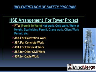 HSE Arrangement For Tower Project
PTW (Permit To Work) Hot work, Cold work, Work at
Height, Scaffolding Permit, Crane work, Client Work
Permit, etc.
JSA For Excavation Work
JSA For Concrete Work
JSA For Electrical Work
JSA for Other Civil Work
JSA for Cable Work
IMPLEMENTATION OF SAFETY PROGRAM
 
