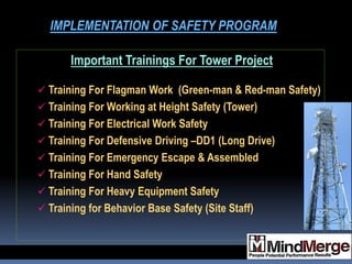 Important Trainings For Tower Project
 Training For Flagman Work (Green-man & Red-man Safety)
 Training For Working at Height Safety (Tower)
 Training For Electrical Work Safety
 Training For Defensive Driving –DD1 (Long Drive)
 Training For Emergency Escape & Assembled
 Training For Hand Safety
 Training For Heavy Equipment Safety
 Training for Behavior Base Safety (Site Staff)
IMPLEMENTATION OF SAFETY PROGRAM
 