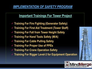 Important Trainings For Tower Project
 Training For Fire Fighting (Generator Safety)
 Training For First Aid Treatment (Tower Staff)
 Training For Fall from Tower Height Safety
 Training For Hand Tools Safety (M/A)
 Training For Cable Pulling Safety
 Training For Proper Use of PPEs
 Training For Crane Operation Safety
 Training For Rigger Level-3 for Equipment Operation
IMPLEMENTATION OF SAFETY PROGRAM
 