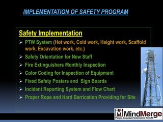 Safety Implementation
 PTW System (Hot work, Cold work, Height work, Scaffold
work, Excavation work, etc.)
 Safety Orientation for New Staff
 Fire Extinguishers Monthly Inspection
 Color Coding for Inspection of Equipment
 Fixed Safety Posters and Sign Boards
 Incident Reporting System and Flow Chart
 Proper Rope and Hard Barrication Providing for Site
IMPLEMENTATION OF SAFETY PROGRAM
 