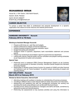 MUHAMMAD IMRAN
House No. L-1041 Sector, 5-B/3 North Karachi,
Karachi, Sindh, Pakistan
Cell # +92-321-2580277
Email # caa_imran@hotmail.com
CAREER OBJECTIVE
To pursue a career that leads to professional and personal development in a dynamic
organization that values its human resource and rewards performance.
EXPERIENCE
HAMDARD UNIVERSITY – Karachi
February 2015 to Till Date
Working as Assistant Manager Accounts
 Prepare profit & loss a/c, cash flow and budgets.
 Prepare performance analysis of financial statement.
 Prepare quarterly program & progress evaluation report.
 Budget forecasting and utilization.
 Analytical review of payment, adjustment, bank reconciliation statement and process
payroll.
 Prepare tax monitoring & reconciliation report for government tax department.
 Liaising with internal, external auditor and tax consultant and prepare working schedules
as per requirement of auditor and consultant.
Special Task:
 Performed work to implement ERM (Campus Management System) as per business
cycle and requirements of Hamdard University, Hamdard Dental Hospital and Hamdard
University Hospital.
 Responsible to develop proper finance function for projects of USAID and other financial
aid institutions such as “Aurat foundation” to perform proper accounting of project and
reporting thereof.
NXT SOLUTIONS – Karachi
March 2013 to February 2015
Worked as Senior Executive, Internal Audit
 Attending meetings with auditees to develop an understanding of business processes;
 Travelling to different sites to meet relevant staff and obtain documents and information;
 Researching and assessing how well risk management processes are working and
recording the results using software such as Microsoft Word and Excel;
 Providing ad hoc advice and guidance to managers and staff at all levels, sometimes by
delivering courses and training sessions;
 Performing risk assessments on key business activities and using this information to
 