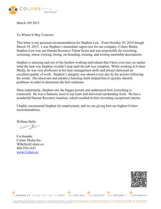 March 189 2015
To Whom It May Concern:
This letter is my personal recommendation for Stephen Lew. From October 20, 2014 though
March 19, 2015. I was Stephen’s immediate supervisor for our company, Colure Media.
Stephen Lew was our Human Resource Talent Scout and was responsible for recruiting,
screening, intern-viewing, hiring, on-boarding, training, and writing internship descriptions.
Stephen is amazing and one of the hardest working individuals that I have ever met, no matter
what the task was Stephen wouldn’t stop until the job was complete. While working at Colure
Media, he was very proficient in his time management skills and always delivered an
excellent quality of work. Stephen’s integrity was shown every day by his actions following
his words. His observant and attentive listening skills helped him to quickly identify
problems in order to determine the best solutions.
Most importantly, Stephen saw the bigger picture and understood how everything is
connected. He was a fantastic asset to our team and delivered outstanding work. He has a
wonderful Human Resource intuition, which resulted in him recruiting exceptional interns.
I highly recommend Stephen for employment, and we are giving him our highest Colure
recommendation.
William Belle
Co-founder
Colure Media Inc.
WBelle@Colure.co
866-556-1621
www.Colure.co
 