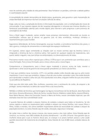 reais de controle pelo cidadão da vida parlamentar. Para fortalecer os partidos, estimular o debate público
e a participação popular.

A consolidação do estado democrático de direito passa, igualmente, pela garantia e pela manutenção de
ampla liberdade de imprensa e da livre circulação e difusão de idéias.

Exige, cada vez mais, a ampliação do direito à informação da população, com a multiplicação dos meios de
comunicação. E que sejamos capazes de dar respostas abrangentes e inclusivas aos imensos desafios e às
fantásticas possibilidades abertas pelo mundo digital, pela internet e pelo progresso e pelo processo de
convergência de mídias.

Para o Brasil seguir mudando, vamos ampliar nossa presença internacional, oferecendo ao mundo as
contribuições valiosas que já demos no governo Lula na área econômica, mudança climática e
recentemente para a paz mundial.

Seguiremos defendendo, de forma intransigente, essa paz mundial, a convivência harmônica dos povos, e
não a guerra, a redução de armamentos e a valorização dos espaços multilaterais.

Em especial, vamos seguir estreitando as relações com os nossos vizinhos aqui da América Latina e
integrando a América do Sul e a América Latina. Sem querer ter qualquer espécie de imperialismo, sem
querer abafar ninguém, mas com ênfase na solidariedade e no desenvolvimento de todos.

Precisamos manter nosso olhar especial para a África. A África que é um continente que contribuiu para a
nossa formação. Para a nossa formação, para a nossa cultura, para a nossa língua.

Companheiras e companheiros, para o Brasil seguir mudando é preciso, acima de tudo, manter e
aprofundar o olhar social do governo do nosso grande presidente Luiz Inácio Lula da Silva.

É mais que simbólico nesse momento. O PT e os partidos aliados estão dizendo algo que eu acho muito
importante. E isso é mais que simbólico: chegou a hora de uma mulher comandar o país. Eles estão dizendo
para aprofundar e ampliar o olhar de Lula. Para aprofundar esse olhar, ninguém melhor do que uma mulher
na presidência da República.

Creio que eles têm toda razão. Nós, mulheres, nascemos com o sentimento de cuidar, de amparar e de
proteger. Somos imbatíveis na defesa de nossos filhos e da nossa família.

Milhões e milhões de heroínas que homenageio nas figuras maravilhosas de Ilza de Nazaré, dona Raimunda
dos Cocos, Giovana Abramovicz, Maria da Penha, Ivanete Pereira, Hildelene Lobato Bahia, Janaina Oliveira,
Rose Marie Muraro, Maria da Conceição Tavares e Maria da Penha, nossas convidadas especiais, que são
exemplos vivos de luta e sensibilidade social.

E quando falamos de cuidado e amparo, falamos de cuidado e amparo para todos os brasileiros. Se nós
somos capazes e somos as responsáveis pelo cuidado e amparo nas nossas famílias, com nossos filhos e
filhas, irmãos e maridos, nós somos também responsáveis diante da necessidade de cuidado e amparo da
população brasileira. Eu estou falando aqui de saúde, educação, segurança e emprego.

De cuidar mais e melhor das nossas crianças, dos nossos jovens e dos mais velhos. Estou falando aqui de
construir, no mínimo, mais 500 unidades de pronto atendimento – as UPAs 24 horas. Para garantir que as
mulheres desse país e que os homens desse país, as crianças e os jovens tenham acesso a uma saúde
quando necessitam de tratamento de emergência. Estou falando de mais 8.600 novas unidades básicas de
saúde.
 
