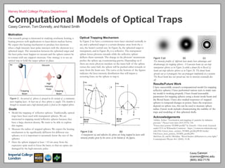 s"
Computational Models of Optical Traps
Casey Cannon, Tom Donnelly, and Roland Smith
Motivation
Our research group is interested in studying stochastic heating, a
heating process with applications to laser-driven nuclear fusion.
We expect this heating mechanism to produce hot electrons
when a high-intensity laser pulse interacts with the electrons in a
spherical target. The interaction between the spherical target and
the laser pulse must happen in vacuum and the sphere cannot be
in contact with any support structure. One strategy is to use an
optical trap to hold the target sphere in place.
Harvey Mudd College Physics Department
Air" Vacuum"
Trapping"
Beam"
Trapping"
Beam"
High"
Intensity"
Pulse"
Goals
•  Model the trapping of reflective spheres. Traditionally, optical
traps have been used with transparent spheres. We are
interested in trapping metal/reflective spheres because they
have a large electron density. We want to be able to explore
this regime.
•  Measure the radius of trapped spheres. We expect the heating
mechanism to be significantly different for different size
spheres, so it is important to accurately know the size of the
spheres.
•  Have the sphere trapped at least ~10 cm away from the
expensive optic used to focus the laser, so that no optics are
damaged by the high-intensity pulse.
Figure'1:'An aerosol of spheres is sprayed in the vicinity of a continuous-
wave trapping laser. At least one of these spheres is caught. The chamber is
brought to vacuum and a high-intensity pulse is fired at the trapped sphere.
Casey"Cannon
ccannon@hmc.edu
(805) 302-7179
Optical Trapping Mechanism
In Figure 2 we have a continuous-wave laser oriented vertically in
air, and a spherical target is a certain distance away from the z-
axis, the beam’s central axis. In Figure 2a, the spherical target is
transparent, and in Figure 2b, it is reflective. The transparent
sphere lenses photons inwards while the reflective sphere
deflects them outwards. The change in the photons’ momentum
pushes the sphere up, counteracting gravity. Depending on if
there are more photons incident on the inner half of the sphere
versus the outer half, the sphere will be pushed either towards or
away from the beam axis. The curve at the bottom of the figures
indicates the laser intensity distribution that will impart a
restoring force on the sphere to trap it.
Figure"2"(a) " " " " ""(b)"
A transparent (a) and reflective (b) sphere are being trapped by lasers with
intensity profiles given by the curves at the bottom of the figures.
Results/Future Work
I have successfully created a computational model for trapping
reflective spheres. I have performed various tests to make sure
my model is working properly. I have found reasonable
parameters for trapping spheres using a donut mode beam and
the Bessel beam. I have also studied responses of trapped
spheres to temporal changes in power. Since the responses
depend on sphere size, this can be used to measure sphere
radius. Future work includes characterizing the stability of the
traps and modeling of thin spherical shells.
Acknowledgements
Ashkin, Arthur. “Acceleration and trapping of particles by radiation
pressure.” Physical review letters 24.4 (1970): 156
"Green laser pointer TEM00 profile" by Zaereth - Own work. Licensed
under CC0 via Wikimedia Commons - https://commons.wikimedia.org/
wiki/File: Green_laser_ pointer_TEM00_profile.JPG#/media/
File:Green_laser_pointer_TEM00_profile.JPG
McGloin, D., and K. Dholakia. “Bessel beams: diffraction in a new light.”
Contemporary Physics 46.1 (2005): 15-28
g
Figure"3"(a) " " """"(b)" " " "(c)"
The intensity profiles of different laser modes have advantages and
disadvantages for trapping spheres. A Gaussian beam (a) can trap
transparent spheres as in Figure 2a while a donut (b) or Bessel (c)
beam can trap reflective spheres as in Figure 2b. The donut beam
spreads out as it propagates but can propagate indefinitely in a vacuum.
The Bessel beam does not spread out, but its intensity eventually dies
off.
 