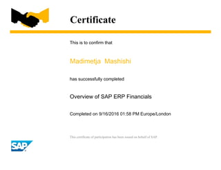 Certificate
This is to confirm that
Madimetja Mashishi
has successfully completed
Overview of SAP ERP Financials
Completed on 9/16/2016 01:58 PM Europe/London
This certificate of participation has been issued on behalf of SAP.
 