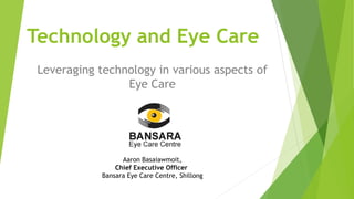 Technology and Eye Care
Leveraging technology in various aspects of
Eye Care
Aaron Basaiawmoit,
Chief Executive Officer
Bansara Eye Care Centre, Shillong
 