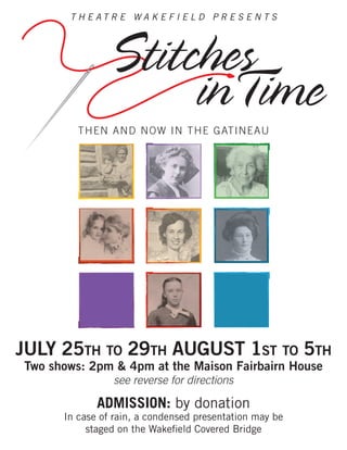T H E A T R E W A K E F I E L D P R E S E N T S
Stitches
inTime
THEN AND NOW IN THE GATINEAU
JULY 25TH TO 29TH AUGUST 1ST TO 5TH
Two shows: 2pm & 4pm at the Maison Fairbairn House
see reverse for directions
ADMISSION: by donation
In case of rain, a condensed presentation may be
staged on the Wakeﬁeld Covered Bridge
 