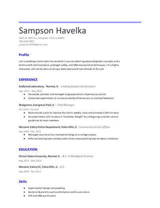 Sampson Havelka
2641 W. 89th St., Evergreen Park,IL 60805
708-638-4883
sampson1604@gmail.com
Profile
I am a buddingscientistwho has excelled in courses detailingadvanced genetic concepts and is
familiarwith sterileprotocol,pathogen safety, and DNA manipulation techniques.I’m a highly
motivated, self-starter who can bringa dedicated and driven attitude to this job.
EXPERIENCE
SedbrookLaboratory, Normal,IL - UndergraduateLab Assistant
Aug. 2015 - May 2016
● Harvested, planted, and managed largepopulations of pennycress plants
● Conducted experiments to increaseviability of Pennycress as a biofuel feedstock
Walgreens,EvergreenPark,IL – ShiftManager
Oct 2010 - Current
● Restructured a plan to improve the store’s weekly sales and achieved a 10% increase
● Accomplished a 12% increasein “Customer Delight” by configuring customer service
guidelines for team members
Moraine ValleyPolice Department, Palos Hills,IL - Community ServiceOfficer
Aug 2009 - Dec 2011
● Managed security across multiplebuildings on a collegecampus
● Enforced parkinglaws and educated citizens aboutparkinglaws to reduce violations
EDUCATION
IllinoisState University,Normal,IL - B.S. in Biological Science
Aug 2013 - May 2016
Moraine ValleyCC, PalosHills, IL - A.S.
Aug 2009 - Dec 2012
Skills
● Experimental design and pipetting
● Bacterial & planttissuetransformation and tissueculture
● PCR and DNA purification
 