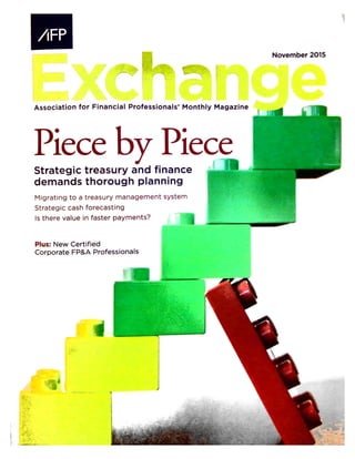 November 2015
Association for Financial Professionals’ Monthly Magazine
Piece by Piece{IStrategic treasury and finance
demands thorough planning
Migrating to a treasury management system
Strategic cash forecasting
Is there value in faster payments?
Plus: New Certified
Corporate FP&A Professionals
iv
 