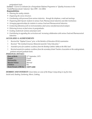 postgraduate levels.
Lecturer - Course Co-ordinator for a Postgraduate Diploma Programme in “Quality Assurance in the
‘Foods/Pharmaceuticals’ Industry” (Jun 1999 – Oct 2003)
Responsibilities:
 Planning the weekly schedule.
 Organising the course structure.
 Coordinating with personnel from various industries through the telephone, e-mail and meetings.
 Organising field trips for students to various Food ,Pharmaceutical industries and other Institutions
 Arranging apprenticeships for students in various Food and Pharmaceutical Industries
 Conducting laboratory work on instrumentation, food science and pharmaceutical analysis
 Delivering lectures on food science to postgraduates.
 Guiding students for seminar and project work
 Contributing in upgrading the curriculum and increasing collaboration with various Food and Pharmaceutical
Industries
ACCOLADES & ACHIEVEMENTS
 Received the “Raphael Conesa” prize at the Bachelor of Education (B.Ed) examination
 Received ‘’The Cardinal Gracious Memorial award for Value Education ‘’
 Awarded a prize for academic excellence from the Bombay Catholic Sabha at the MSc level
 Received awards for academic excellence from the secondary School Teachers Association at the undergraduate,
graduate and post-graduate levels.
PERSONAL DETAILS
Date of Birth 15th
September, 1975
Gender Female
Nationality
Marital Status
Indian
Married
Children
Work Permit ,CPR No
No
150975-4000
HOBBIES AND INTEREST: Given below are some of the things I enjoy doing in my free time.
Social work, Reading, Gardening, Music, Cooking,
 