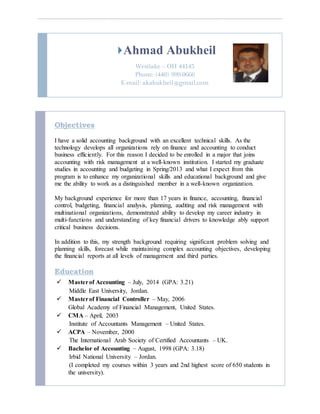Ahmad Abukheil
Westlake – OH 44145
Phone: (440) 999-0666
E-mail: akabukheil@gmail.com
Objectives
I have a solid accounting background with an excellent technical skills. As the
technology develops all organizations rely on finance and accounting to conduct
business efficiently. For this reason I decided to be enrolled in a major that joins
accounting with risk management at a well-known institution. I started my graduate
studies in accounting and budgeting in Spring/2013 and what I expect from this
program is to enhance my organizational skills and educational background and give
me the ability to work as a distinguished member in a well-known organization.
My background experience for more than 17 years in finance, accounting, financial
control, budgeting, financial analysis, planning, auditing and risk management with
multinational organizations, demonstrated ability to develop my career industry in
multi-functions and understanding of key financial drivers to knowledge ably support
critical business decisions.
In addition to this, my strength background requiring significant problem solving and
planning skills, forecast while maintaining complex accounting objectives, developing
the financial reports at all levels of management and third parties.
Education
 Masterof Accounting – July, 2014 (GPA: 3.21)
Middle East University, Jordan.
 Masterof Financial Controller – May, 2006
Global Academy of Financial Management, United States.
 CMA – April, 2003
Institute of Accountants Management – United States.
 ACPA – November, 2000
The International Arab Society of Certified Accountants – UK.
 Bachelor of Accounting – August, 1998 (GPA: 3.18)
Irbid National University – Jordan.
(I completed my courses within 3 years and 2nd highest score of 650 students in
the university).
 