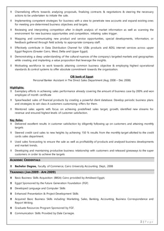 2 | P a g e
 Channelizing efforts towards analysing proposals, finalizing contracts & negotiations & steering the necessary
actions to be undertaken to initiate the sale.
 Implementing competent strategies for business with a view to penetrate new accounts and expand existing ones
for meeting pre-determined business objectives and targets.
 Reviewing and interpreting competition after in-depth analysis of market information as well as scanning the
environment for new business opportunities and competition, initiating sales trigger.
 Mapping and communicating new product and service opportunities, special developments, information, or
feedback gathered through field activity to appropriate company staff.
 Effectively contribute in Data Distribution Channel for USBs products and ADSL internet services across upper
Egypt Regions (Greater Cairo, West, Delta and Upper Egypt).
 Demonstrating a deep understanding of the cultural nuances of the company’s targeted markets and geographies
while creating and implanting a value proposition that leverage the insights.
 Motivating workforce to work towards attaining common business objective & employing highest operational
standards & control systems to offer absolute commitment towards the organization.
CIB bank of Egypt
Personal Banker Assistant in The Direct Sales Department (Aug 2008 – Dec 2008)
Highlights:
 Exemplary efforts in achieving sales performance already covering the amount of business case by 200% and won
employee of month certificate
 Spearheaded sales of financial products by creating a powerful client database. Develop periodic business plans
and strategies to win class A customers customizing offers for them.
 Mentored sales agents with focus on achieving predefined sales target, growth, identified new streams for
revenue and ensured highest levels of customer satisfaction.
Key Roles:
 Delivered excellent results in customer satisfaction by diligently following up on customers and attaining monthly
targets
 Steered credit card sales to new heights by achieving 150 % results from the monthly target allotted to the credit
cards sales department.
 Used sales forecasting to ensure the sale as well as profitability of products and analysed business developments
and market trends.
 Developing and maintaining productive business relationship with customers and released giveaways to the super
customers in order to achieve the targets
ACADEMIC CREDENTIALS
 Bachelor Degree, Faculty of Commerce, Cairo University Accounting Dept., 2008
TRAININGS (JAN 2009 - APR 2009)
 Basic Business Skills Acquisition (BBSA) Cairo provided by Amideast Egypt,
 Egypt Sponsored by the Future Generation Foundation (FGF)
 Developed Language and Computer Skills
 Enhanced Presentation & Project Development Skills
 Acquired Basic Business Skills including: Marketing, Sales, Banking, Accounting, Business Correspondence and
Report Writing.
 Graduate Resources Program Sponsored by FGF.
 Communication Skills Provided by Dale Carnegie.
 