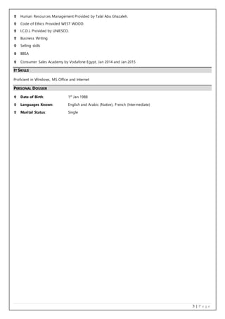 3 | P a g e
 Human Resources Management Provided by Talal Abu Ghazaleh.
 Code of Ethics Provided WEST WOOD.
 I.C.D.L Provided by UNIESCO.
 Business Writing
 Selling skills
 BBSA
 Consumer Sales Academy by Vodafone Egypt, Jan 2014 and Jan 2015
IT SKILLS
Proficient in Windows, MS Office and Internet
PERSONAL DOSSIER
 Date of Birth: 1st
Jan 1988
 Languages Known: English and Arabic (Native), French (Intermediate)
 Marital Status: Single
 