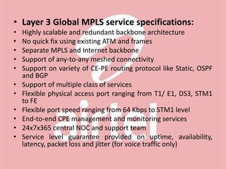 • Layer 3 Global MPLS service specifications:
• Highly scalable and redundant backbone architecture
• No quick fix using existing ATM and frames
• Separate MPLS and Internet backbone
• Support of any-to-any meshed connectivity
• Support on variety of CE-PE routing protocol like Static, OSPF
and BGP
• Support of multiple class of services
• Flexible physical access port ranging from T1/ E1, DS3, STM1
to FE
• Flexible port speed ranging from 64 Kbps to STM1 level
• End-to-end CPE management and monitoring services
• 24x7x365 central NOC and support team
• Service level guarantee provided on uptime, availability,
latency, packet loss and jitter (for voice traffic only)
 