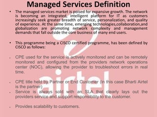 Managed Services Definition
• The managed services market is poised for expansive growth. The network
is becoming an integrated, intelligent platform for IT as customers
increasingly seek greater breadth of service, personalization, and quality
of experience. At the same time, emerging technologies,collaboration,and
globalization are promoting network complexity and management
demands that fall outside the core business of many end users.
• This programme being a CISCO certified programme, has been defined by
CISCO as follows:
 CPE used for the service is actively monitored and can be remotely
monitored and configured from the providers network operations
center (NOC), allowing the provider to troubleshoot errors in real
time.
 CPE title held by Partner or End Customer (in this case Bharti Airtel
is the partner)
 Service is always sold with an SLA that clearly lays out the
providers service and support responsibility to the customer.
 Provides scalability to customers.
 