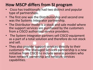 How MSCP differs from SI program
• Cisco has traditionally had two distinct and popular
type of partnerships.
• The first one was the Distributorship and second one
was the Systems Integrator partnership.
• The Distributor model is a stock and sale model where
the support services are purchased by the customers
from a CISCO authorized service providers.
• The System Integrator partners sell CISCO equipment
as a part of a total solution and therefore do not stock
and sell.
• They also provide support services directly to their
customers. The Managed Services partnership is a new
initiative from CISCO to include service poviders who
have network ownership and network services
capabilities.
 