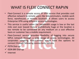 WHAT IS FLEXI CONNECT RAPVN
• Flexi-Connect is a remote access IP VPN service that provides cost
effective network to remote users like telecommuters, mobile work
force, warehouses in remote locations. It allows users to access
Enterprise VPN using different access technologies.
• This service is useful when the bandwidth usage is low or the last
mile cost over leased lines is prohibitively huge or the location is
too remote to be connected on any medium on a cost effective
basis or customer has a mobile requirement.
• Flexi-Connect service provides flexibility of logging into secure
MPLS network through a wide range of access technologies. All
corporates adopting Flexi-Connect would have the options to
connect through following connectivity options
 PSTN Dial-up
 ISDN BRI Dial-up
 Internet
 