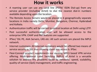 How it works
• A roaming user can use any Land line (PSTN/ ISDN Dial-up) from any
service provider (including Airtel) to dial the nearest dial-in numbers
available depending upon the location.
• The Remote Access Servers would be placed in 6 geographically separate
locations in India namely Delhi, Mumbai, Bangalore, Chennai, Hyderabad
and Kolkata.
• Authentication traffic will be carried to central location at Delhi using L2TP.
• Post successful authentication user will be allowed access to the
enterprise VPN. CHAP and PAP features are supported
• IPSec/ SSL PE, AAA Servers, LNS etc: All such servers are placed the MPLS
network.
• Internet customers: All Internet customers would be offered two means of
service security a. SSL thus allowing client less access b. IPSec
• Flexi-Connect product supplements our existing MPLS based VPN service
offering. Multi-protocol Label Switching (MPLS) of Airtel is a versatile
solution to address the problems faced by networks -speed, scalability,
quality-of-service (QoS) management, and traffic engineering.
 