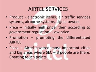 AIRTEL SERVICES
• Product - electronic items, air traffic services
systems, airborne systems, signal towers
• Price – initially high price, then according to
government regulation - Low price
• Promotion – promoting the differentiated
AIRTEL
• Place – Airtel covered most important cities
and big areas where SEC – B people are there.
Creating touch points.
 