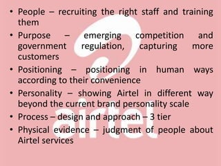• People – recruiting the right staff and training
them
• Purpose – emerging competition and
government regulation, capturing more
customers
• Positioning – positioning in human ways
according to their convenience
• Personality – showing Airtel in different way
beyond the current brand personality scale
• Process – design and approach – 3 tier
• Physical evidence – judgment of people about
Airtel services
 