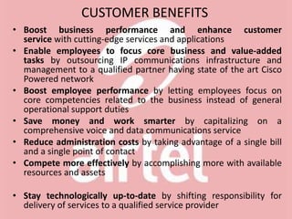CUSTOMER BENEFITS
• Boost business performance and enhance customer
service with cutting-edge services and applications
• Enable employees to focus core business and value-added
tasks by outsourcing IP communications infrastructure and
management to a qualified partner having state of the art Cisco
Powered network
• Boost employee performance by letting employees focus on
core competencies related to the business instead of general
operational support duties
• Save money and work smarter by capitalizing on a
comprehensive voice and data communications service
• Reduce administration costs by taking advantage of a single bill
and a single point of contact
• Compete more effectively by accomplishing more with available
resources and assets
• Stay technologically up-to-date by shifting responsibility for
delivery of services to a qualified service provider
 
