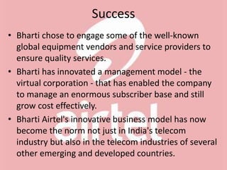 Success
• Bharti chose to engage some of the well-known
global equipment vendors and service providers to
ensure quality services.
• Bharti has innovated a management model - the
virtual corporation - that has enabled the company
to manage an enormous subscriber base and still
grow cost effectively.
• Bharti Airtel's innovative business model has now
become the norm not just in India's telecom
industry but also in the telecom industries of several
other emerging and developed countries.
 