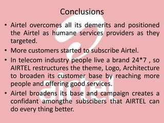 Conclusions
• Airtel overcomes all its demerits and positioned
the Airtel as humane services providers as they
targeted.
• More customers started to subscribe Airtel.
• In telecom industry people live a brand 24*7 , so
AIRTEL restructures the theme, Logo, Architecture
to broaden its customer base by reaching more
people and offering good services.
• Airtel broadens its base and campaign creates a
confidant amongthe subscibers that AIRTEL can
do every thing better.
 