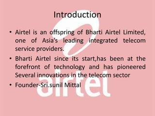 Introduction
• Airtel is an offspring of Bharti Airtel Limited,
one of Asia’s leading integrated telecom
service providers.
• Bharti Airtel since its start,has been at the
forefront of technology and has pioneered
Several innovations in the telecom sector
• Founder-Sri.sunil Mittal
 