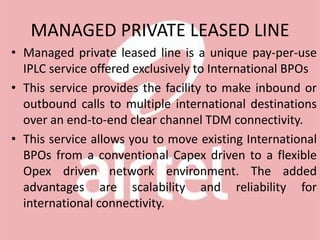 MANAGED PRIVATE LEASED LINE
• Managed private leased line is a unique pay-per-use
IPLC service offered exclusively to International BPOs
• This service provides the facility to make inbound or
outbound calls to multiple international destinations
over an end-to-end clear channel TDM connectivity.
• This service allows you to move existing International
BPOs from a conventional Capex driven to a flexible
Opex driven network environment. The added
advantages are scalability and reliability for
international connectivity.
 