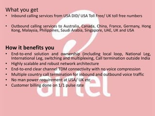 What you get
• Inbound calling services from USA DID/ USA Toll Free/ UK toll free numbers
• Outbound calling services to Australia, Canada, China, France, Germany, Hong
Kong, Malaysia, Philippines, Saudi Arabia, Singapore, UAE, UK and USA
How it benefits you
• End-to-end solution and ownership (including local loop, National Leg,
International Leg, switching and multiplexing, Call termination outside India
• Highly scalable and robust network architecture
• End-to-end clear channel TDM connectivity with no voice compression
• Multiple country call termination for inbound and outbound voice traffic
• No man power requirement at USA/ UK etc
• Customer billing done on 1/1 pulse rate
 
